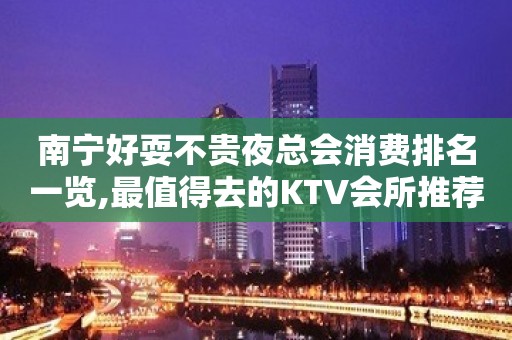 南宁好耍不贵夜总会消费排名一览,最值得去的KTV会所推荐预定