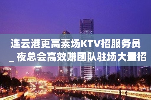 连云港更高素场KTV招服务员＿夜总会高效赚团队驻场大量招新人