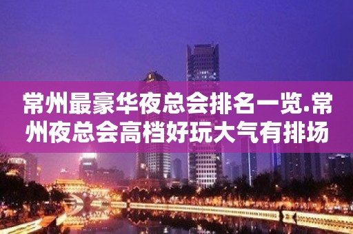 常州最豪华夜总会排名一览.常州夜总会高档好玩大气有排场