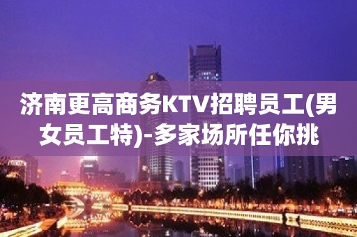 济南更高商务KTV招聘员工(男女员工特)-多家场所任你挑