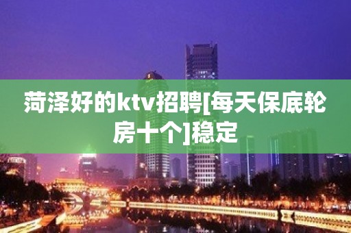 菏泽好的ktv招聘[每天保底轮房十个]稳定