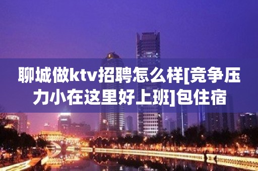 聊城做ktv招聘怎么样[竞争压力小在这里好上班]包住宿