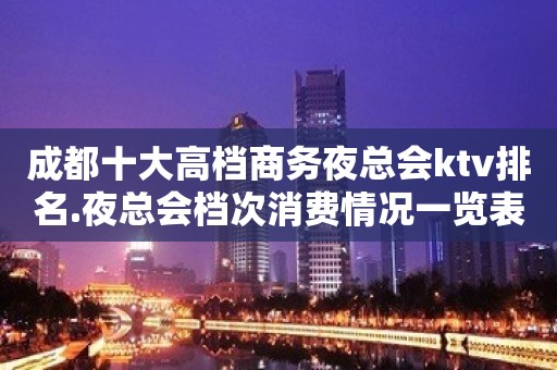 成都十大高档商务夜总会ktv排名.夜总会档次消费情况一览表