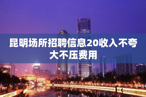 昆明场所招聘信息20收入不夸大不压费用