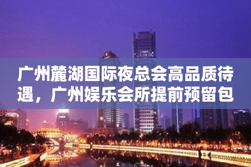 广州麓湖国际夜总会高品质待遇，广州娱乐会所提前预留包厢