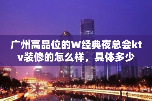 广州高品位的W经典夜总会ktv装修的怎么样，具体多少