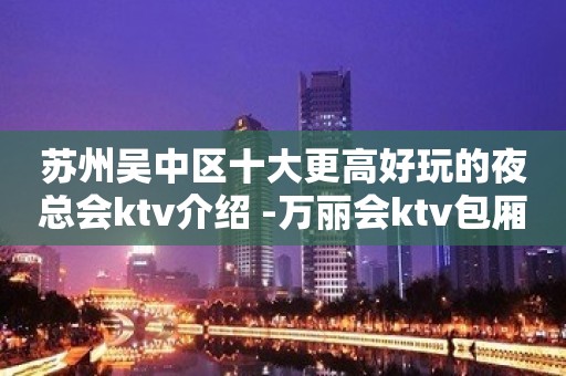 苏州吴中区十大更高好玩的夜总会ktv介绍 -万丽会ktv包厢攻略