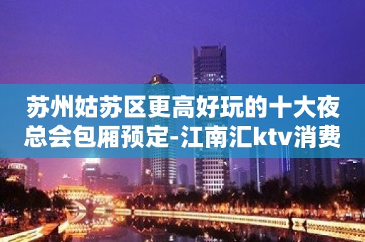 苏州姑苏区更高好玩的十大夜总会包厢预定-江南汇ktv消费水平介绍