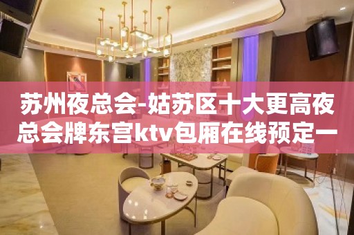 苏州夜总会-姑苏区十大更高夜总会牌东宫ktv包厢在线预定一览