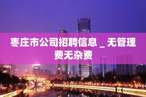 枣庄市公司招聘信息＿无管理费无杂费