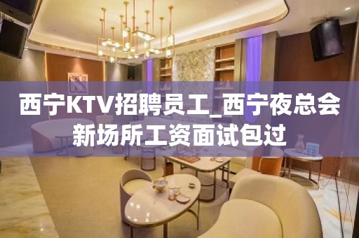 西宁KTV招聘员工_西宁夜总会新场所工资面试包过