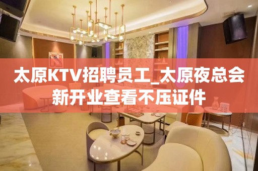 太原KTV招聘员工_太原夜总会新开业查看不压证件