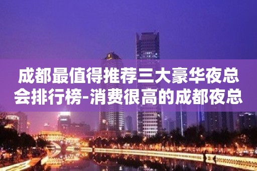 成都最值得推荐三大豪华夜总会排行榜-消费很高的成都夜总会一览