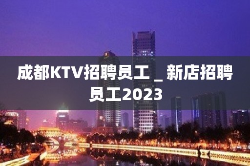 成都KTV招聘员工＿新店招聘员工2023