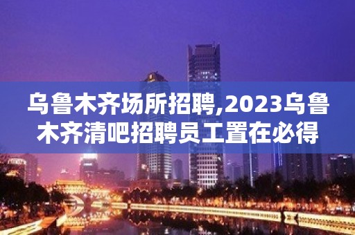 乌鲁木齐场所招聘,2023乌鲁木齐清吧招聘员工置在必得