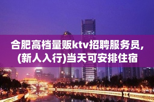 合肥高档量贩ktv招聘服务员,(新人入行)当天可安排住宿