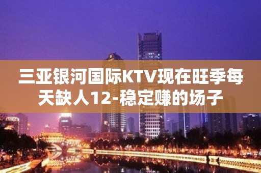 三亚银河国际KTV现在旺季每天缺人12-稳定赚的场子