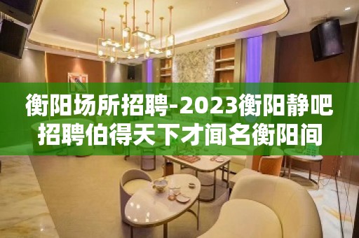 衡阳场所招聘-2023衡阳静吧招聘伯得天下才闻名衡阳间