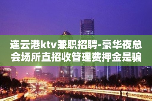 连云港ktv兼职招聘-豪华夜总会场所直招收管理费押金是骗人