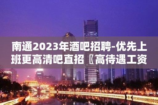 南通2023年酒吧招聘-优先上班更高清吧直招〖高待遇工资高〗