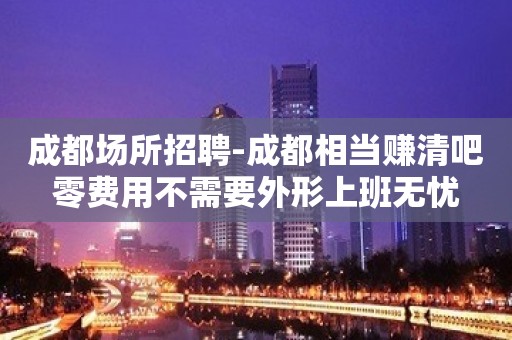 成都场所招聘-成都相当赚清吧零费用不需要外形上班无忧