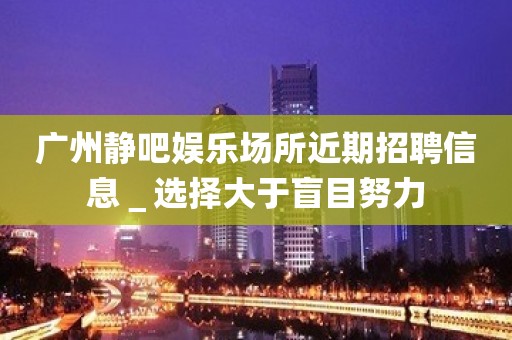 广州静吧娱乐场所近期招聘信息＿选择大于盲目努力