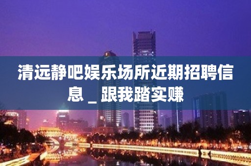 清远静吧娱乐场所近期招聘信息＿跟我踏实赚