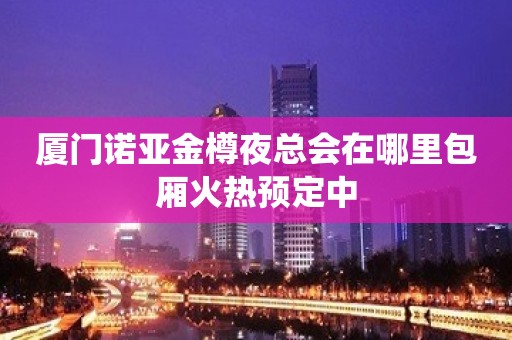 厦门诺亚金樽夜总会在哪里包厢火热预定中