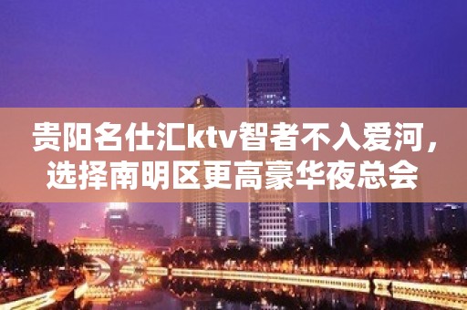 贵阳名仕汇ktv智者不入爱河，选择南明区更高豪华夜总会