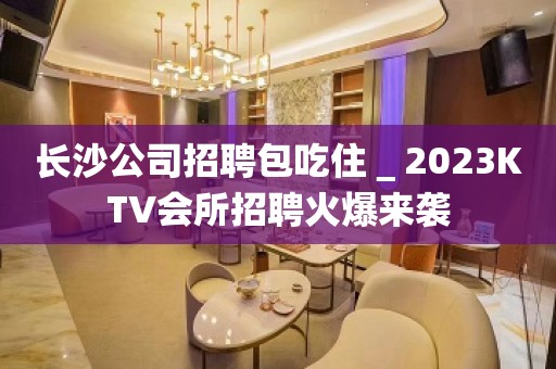 长沙公司招聘包吃住＿2023KTV会所招聘火爆来袭