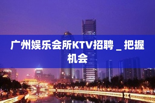 广州娱乐会所KTV招聘＿把握机会