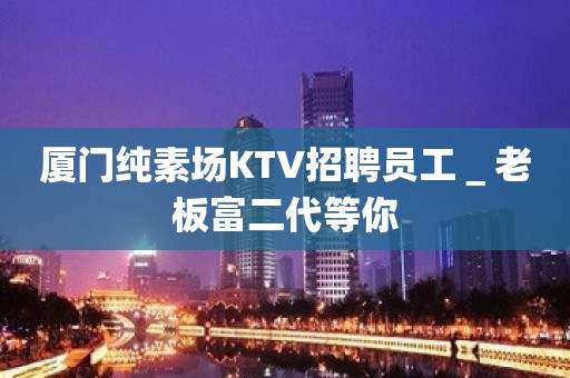 厦门纯素场KTV招聘员工＿老板富二代等你