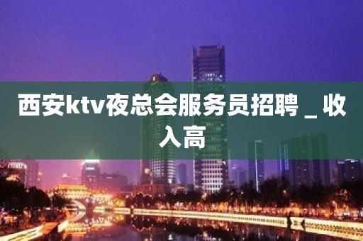 西安ktv夜总会服务员招聘＿收入高