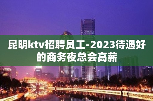 昆明ktv招聘员工-2023待遇好的商务夜总会高薪