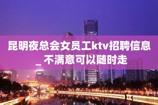 昆明夜总会女员工ktv招聘信息＿不满意可以随时走