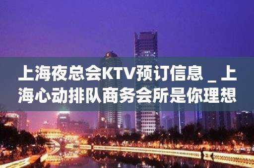 上海夜总会KTV预订信息＿上海心动排队商务会所是你理想型的