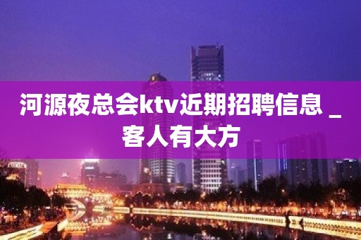 河源夜总会ktv近期招聘信息＿客人有大方