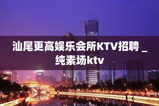 汕尾更高娱乐会所KTV招聘＿纯素场ktv