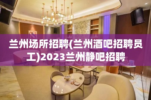 兰州场所招聘(兰州酒吧招聘员工)2023兰州静吧招聘