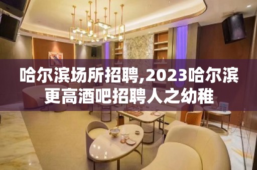 哈尔滨场所招聘,2023哈尔滨更高酒吧招聘人之幼稚