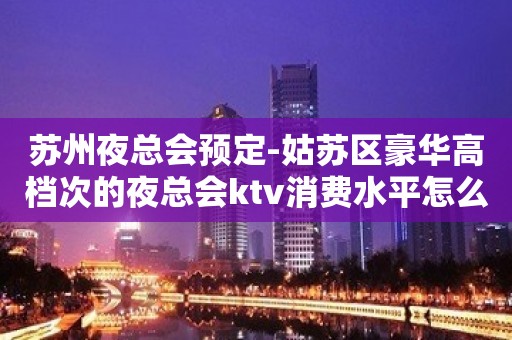 苏州夜总会预定-姑苏区豪华高档次的夜总会ktv消费水平怎么样