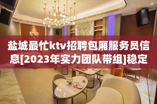 盐城最忙ktv招聘包厢服务员信息[2023年实力团队带组]稳定