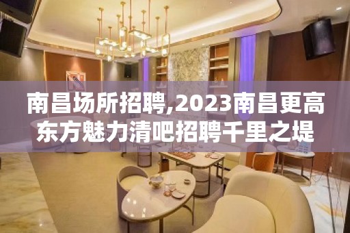 南昌场所招聘,2023南昌更高东方魅力清吧招聘千里之堤