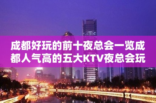 成都好玩的前十夜总会一览成都人气高的五大KTV夜总会玩过哪家？