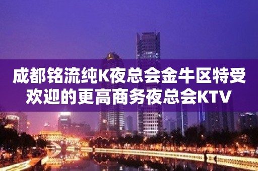 成都铭流纯K夜总会金牛区特受欢迎的更高商务夜总会KTV