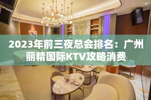 2023年前三夜总会排名：广州丽精国际KTV攻略消费