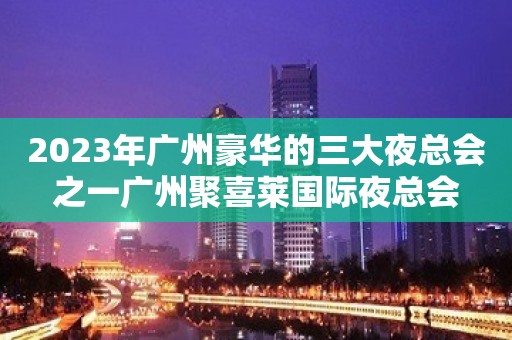 2023年广州豪华的三大夜总会之一广州聚喜莱国际夜总会