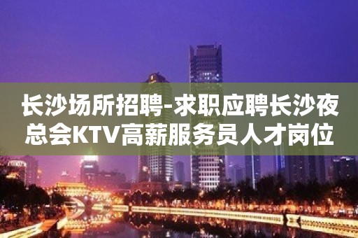 长沙场所招聘-求职应聘长沙夜总会KTV高薪服务员人才岗位信息真实靠谱