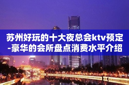 苏州好玩的十大夜总会ktv预定-豪华的会所盘点消费水平介绍一览