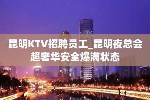 昆明KTV招聘员工_昆明夜总会超奢华安全爆满状态